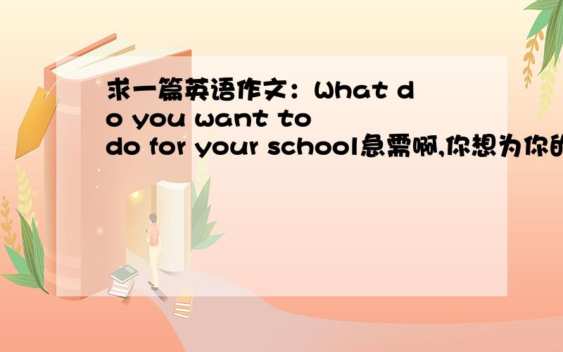 求一篇英语作文：What do you want to do for your school急需啊,你想为你的学校做些什么? 60字左右,初中水平