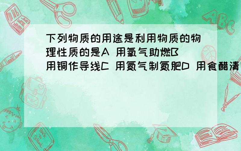 下列物质的用途是利用物质的物理性质的是A 用氧气助燃B 用铜作导线C 用氮气制氮肥D 用食醋清除热水瓶水垢