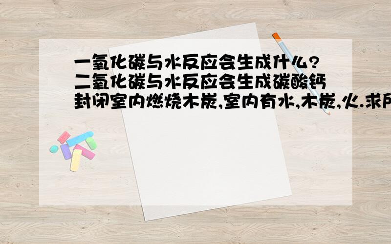 一氧化碳与水反应会生成什么?二氧化碳与水反应会生成碳酸钙封闭室内燃烧木炭,室内有水,木炭,火.求所有化学方程式和汉字解释 （二氧化碳遇水生成碳酸钙沉淀）