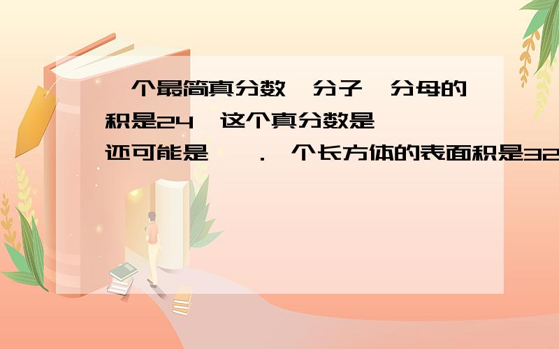 一个最简真分数,分子,分母的积是24,这个真分数是【】,还可能是【】.一个长方体的表面积是320平方厘米,上下两个面是周长为32厘米的正方形,这个长方体的体积是【】立方厘米.