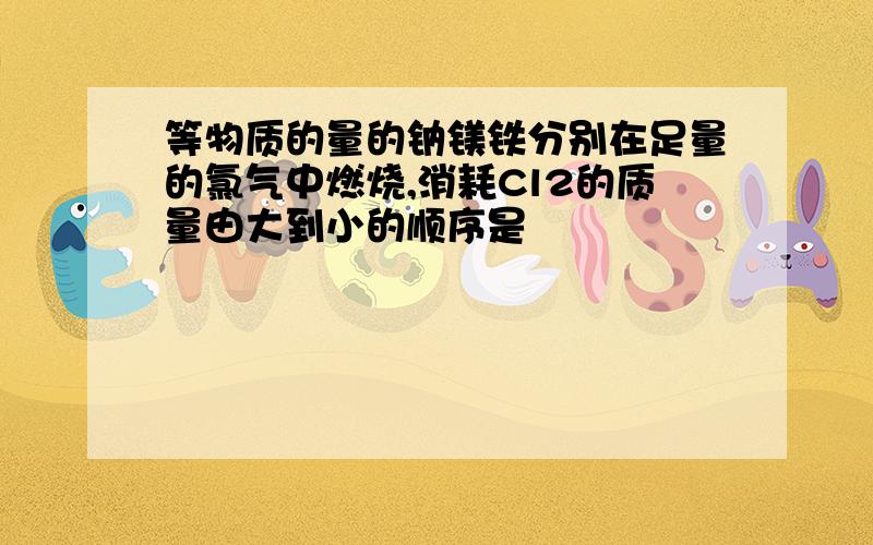 等物质的量的钠镁铁分别在足量的氯气中燃烧,消耗Cl2的质量由大到小的顺序是