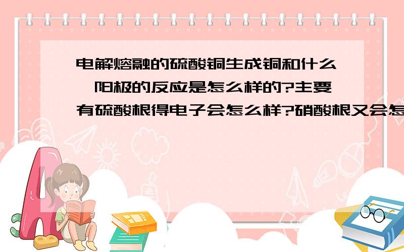 电解熔融的硫酸铜生成铜和什么,阳极的反应是怎么样的?主要有硫酸根得电子会怎么样?硝酸根又会怎么样?不要告诉我是硫酸……元素守恒.