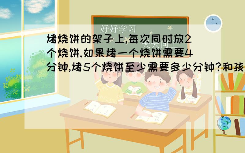 烤烧饼的架子上,每次同时放2个烧饼.如果烤一个烧饼需要4分钟,烤5个烧饼至少需要多少分钟?和孩子正在理论,孩子说需要13分钟,我说用12分钟.麻烦高手指点.烤烧饼的架子上,每次同时放2个烧