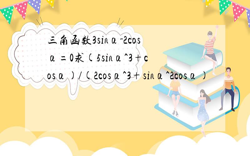 三角函数3sinα-2cosα=0求(5sinα^3+cosα)/(2cosα^3+sinα^2cosα)