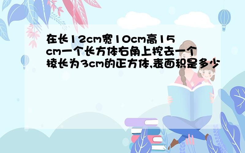 在长12cm宽10cm高15cm一个长方体右角上挖去一个棱长为3cm的正方体,表面积是多少