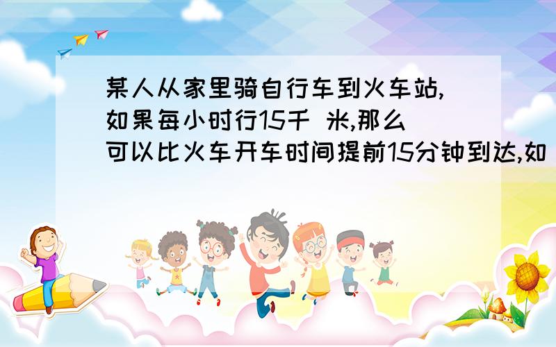 某人从家里骑自行车到火车站,如果每小时行15千 米,那么可以比火车开车时间提前15分钟到达,如 果每小时9千米,则要比开车时间晚15分钟到达,现打算比开车时间提前10分钟到达,每小时 应走多