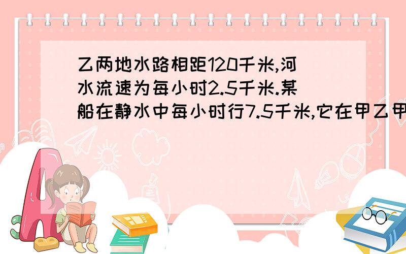 乙两地水路相距120千米,河水流速为每小时2.5千米.某船在静水中每小时行7.5千米,它在甲乙甲,乙两地水路相距120千米,河水流速为每小时2.5千米.某船在静水中每小时行7.5千米,它在甲乙两地之间