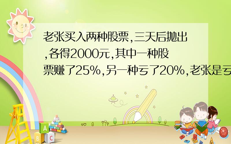 老张买入两种股票,三天后抛出,各得2000元,其中一种股票赚了25%,另一种亏了20%,老张是亏还是赚?（要有过程）