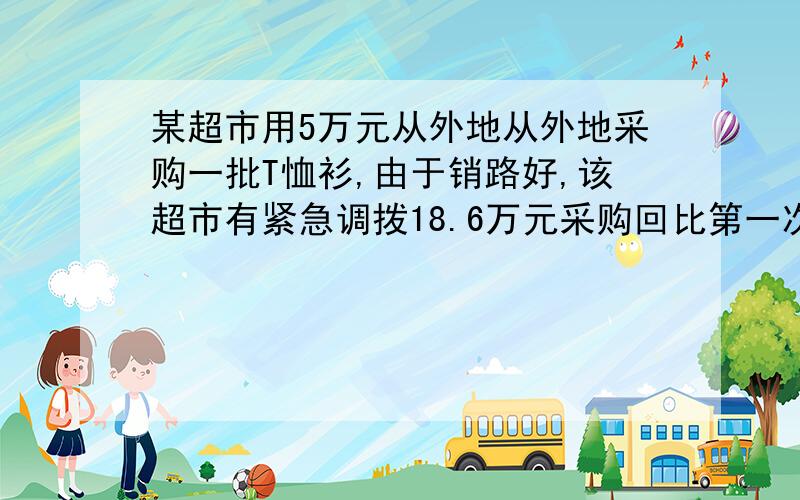 某超市用5万元从外地从外地采购一批T恤衫,由于销路好,该超市有紧急调拨18.6万元采购回比第一次多2倍的T恤衫,但第二次比第一次进价每件贵12元,超市在销售时统一按每件80元的标价出售,为