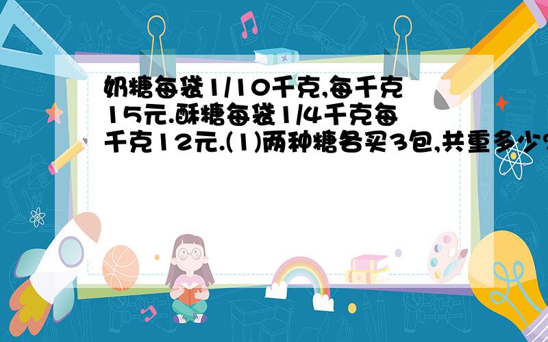 奶糖每袋1/10千克,每千克15元.酥糖每袋1/4千克每千克12元.(1)两种糖各买3包,共重多少?(接上)(2)买4包奶糖多少元?如果用这些钱买酥糖能买多少包?😊😊姐姐哥哥们帮帮忙