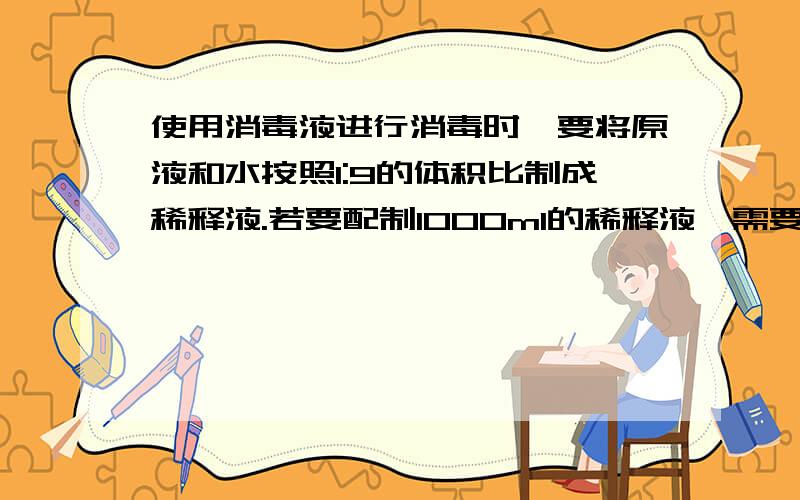 使用消毒液进行消毒时,要将原液和水按照1:9的体积比制成稀释液.若要配制1000ml的稀释液,需要原液和水的体积分别是多少?