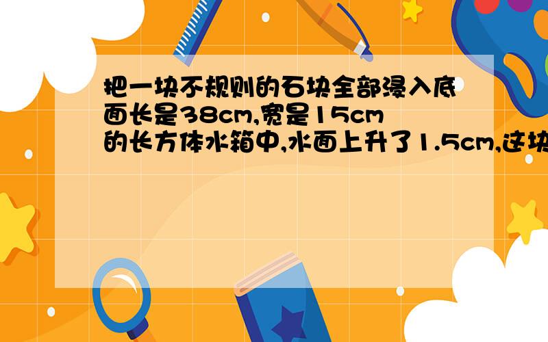 把一块不规则的石块全部浸入底面长是38cm,宽是15cm的长方体水箱中,水面上升了1.5cm,这块石块的体积是多少立方厘米?