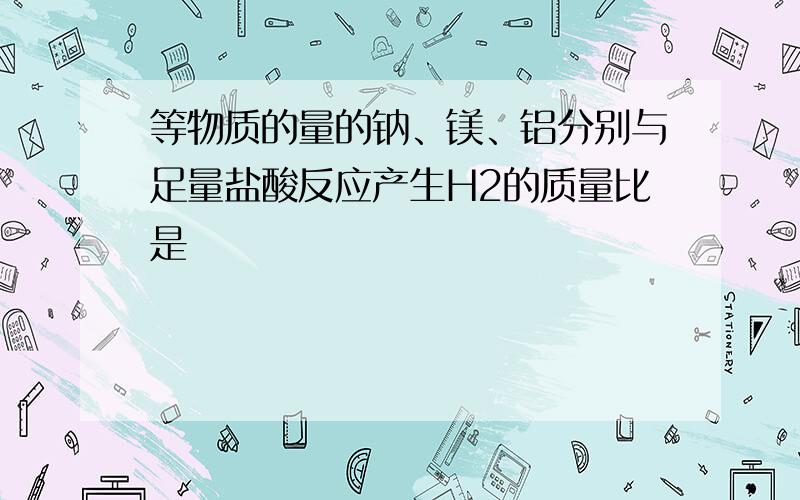 等物质的量的钠、镁、铝分别与足量盐酸反应产生H2的质量比是