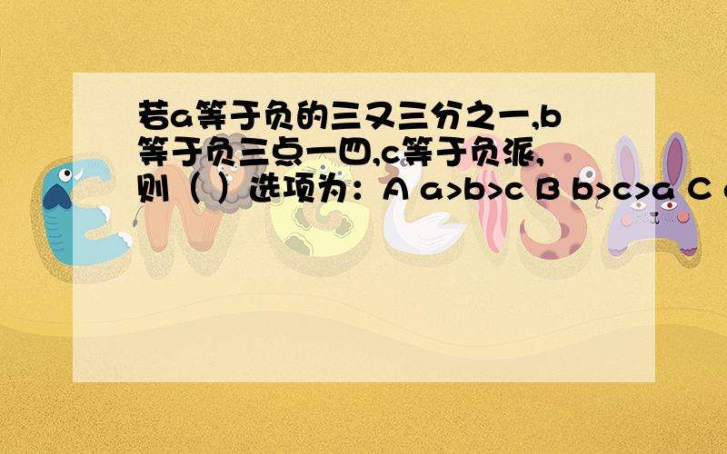 若a等于负的三又三分之一,b等于负三点一四,c等于负派,则（ ）选项为：A a>b>c B b>c>a C c>b>a D b>a>c