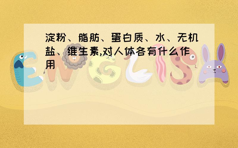 淀粉、脂肪、蛋白质、水、无机盐、维生素,对人体各有什么作用