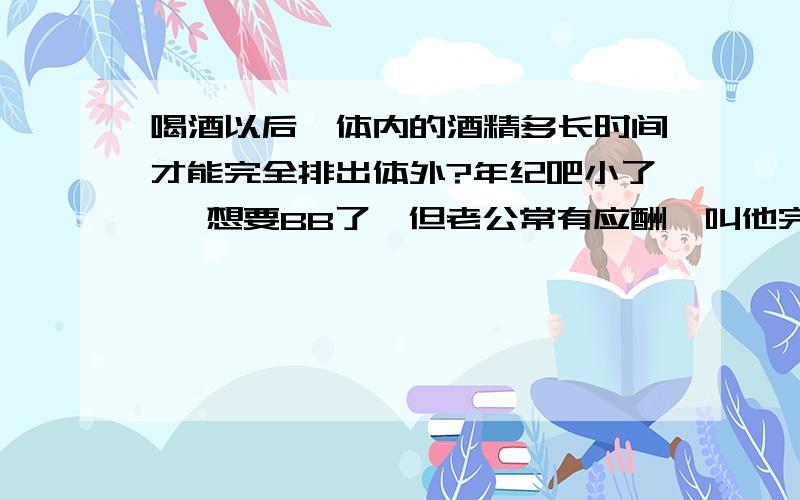 喝酒以后,体内的酒精多长时间才能完全排出体外?年纪吧小了 ,想要BB了,但老公常有应酬,叫他完全禁酒3个月拿是吧可能的,