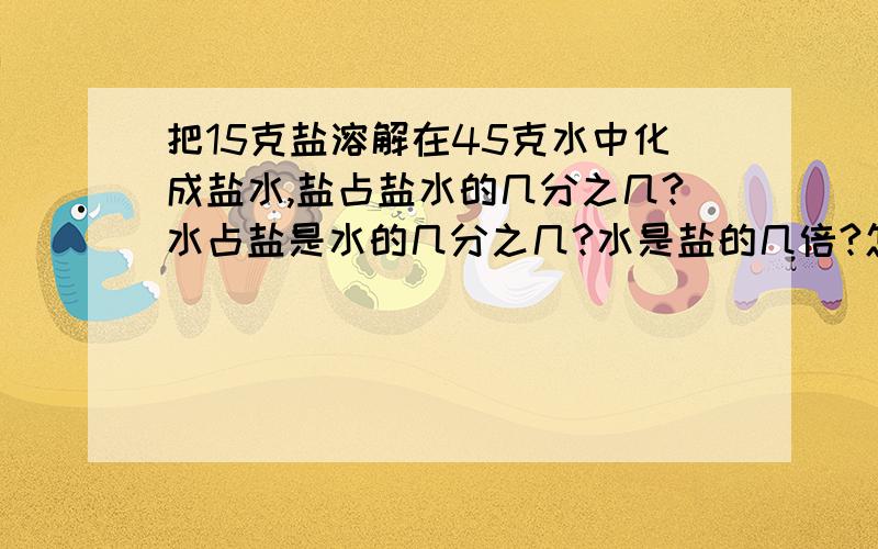 把15克盐溶解在45克水中化成盐水,盐占盐水的几分之几?水占盐是水的几分之几?水是盐的几倍?怎么做水的几