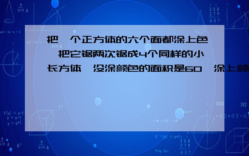 把一个正方体的六个面都涂上色,把它锯两次锯成4个同样的小长方体,没涂颜色的面积是60,涂上颜色的面积