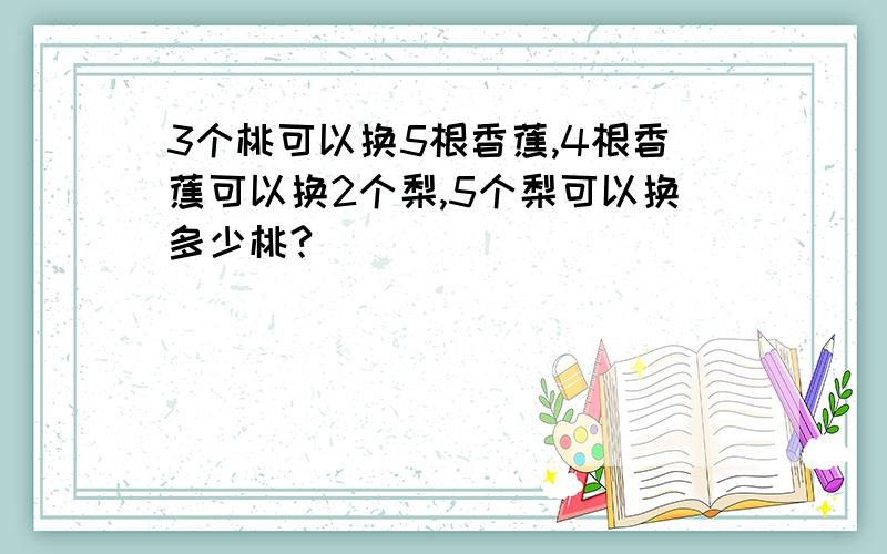 3个桃可以换5根香蕉,4根香蕉可以换2个梨,5个梨可以换多少桃?