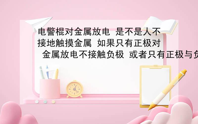 电警棍对金属放电 是不是人不接地触摸金属 如果只有正极对 金属放电不接触负极 或者只有正极与负极之间的电火花经过金属而不接触正负极 那会有什么后果 ；还有如果人接地 是不是即使