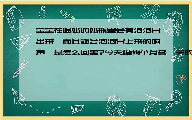 宝宝在喝奶时奶瓶里会有泡泡冒出来,而且还会泡泡冒上来的响声,是怎么回事?今天给两个月多一天的宝宝换了M码的贝亲茶色奶嘴,可宝宝在喝奶时却发现奶瓶里会有很多泡泡冒出来,而且还能