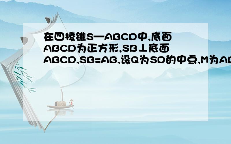 在四棱锥S—ABCD中,底面ABCD为正方形,SB⊥底面ABCD,SB=AB,设Q为SD的中点,M为AB的中点.（1）求证：MQ‖平面SBC；（2）求证：平面SDM⊥平面SCD；