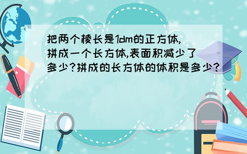 把两个棱长是1dm的正方体,拼成一个长方体,表面积减少了多少?拼成的长方体的体积是多少?