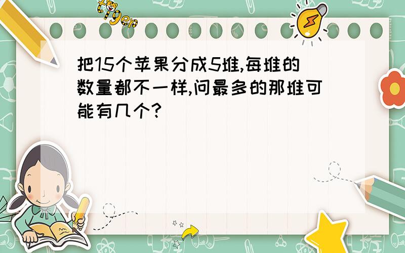 把15个苹果分成5堆,每堆的数量都不一样,问最多的那堆可能有几个?