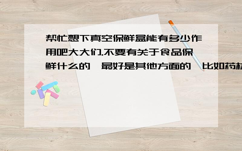 帮忙想下真空保鲜盒能有多少作用吧大大们.不要有关于食品保鲜什么的,最好是其他方面的,比如药材保鲜,胎毛保鲜,贵金属防氧化之类的非主流意见.