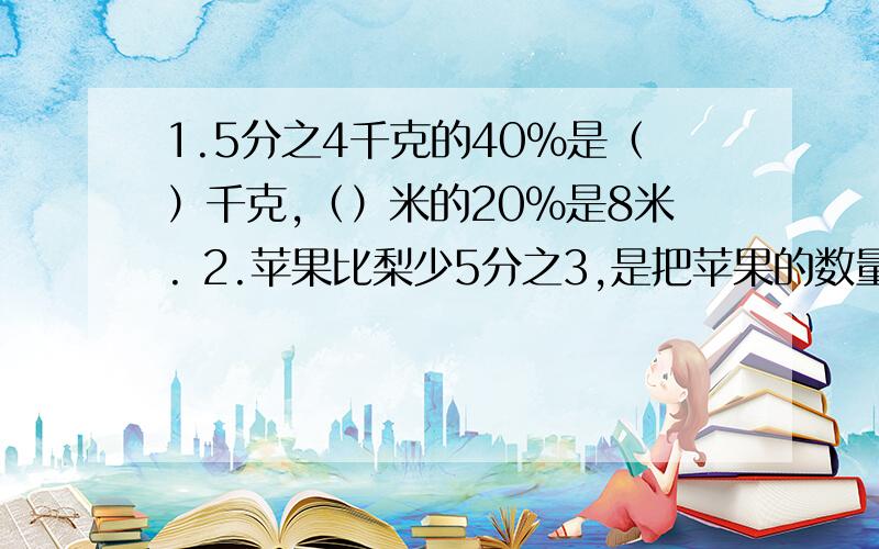 1.5分之4千克的40%是（）千克,（）米的20%是8米. 2.苹果比梨少5分之3,是把苹果的数量看做是单位“ 1