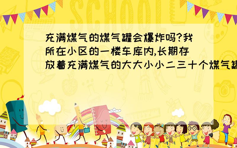 充满煤气的煤气罐会爆炸吗?我所在小区的一楼车库内,长期存放着充满煤气的大大小小二三十个煤气罐,时常有人搬进搬出的,请问它们有没有爆炸的危险,一旦爆炸了,估计整个小区都会被夷为