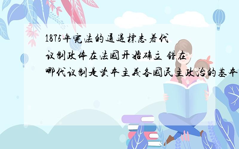 1875年宪法的通过标志着代议制政体在法国开始确立 错在哪代议制是资本主义各国民主政治的基本形式.下列相关的叙述,不正确的是A．《权利法案》的颁布标志着君主立宪政体在英国确立B．1