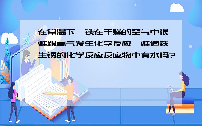 在常温下,铁在干燥的空气中很难跟氧气发生化学反应,难道铁生锈的化学反应反应物中有水吗?