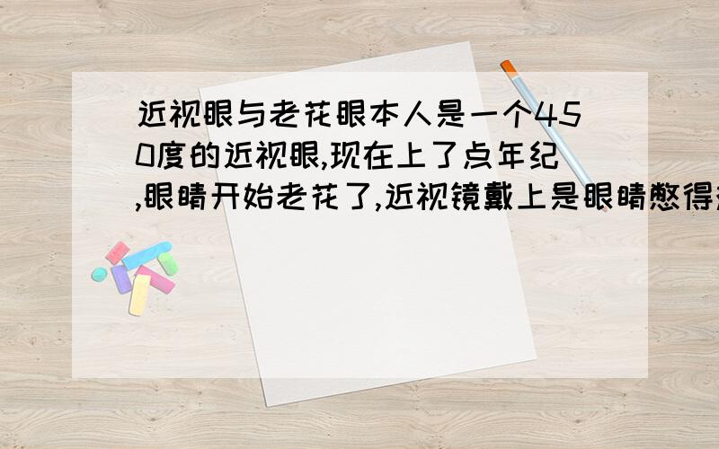 近视眼与老花眼本人是一个450度的近视眼,现在上了点年纪,眼睛开始老花了,近视镜戴上是眼睛憋得难受,不戴是看不见远处,请各位朋友赐教,这是怎么回事,有什么好办法吗?