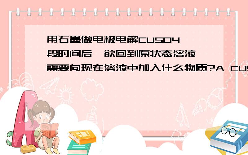 用石墨做电极电解CUSO4一段时间后,欲回到原状态溶液,需要向现在溶液中加入什么物质?A CUSO4 B CUO