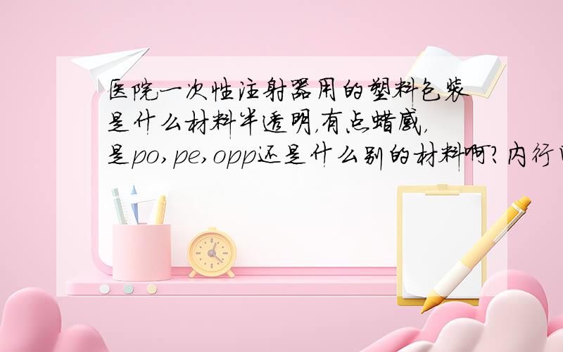 医院一次性注射器用的塑料包装是什么材料半透明，有点蜡感，是po,pe,opp还是什么别的材料啊？内行回答越详细越好，