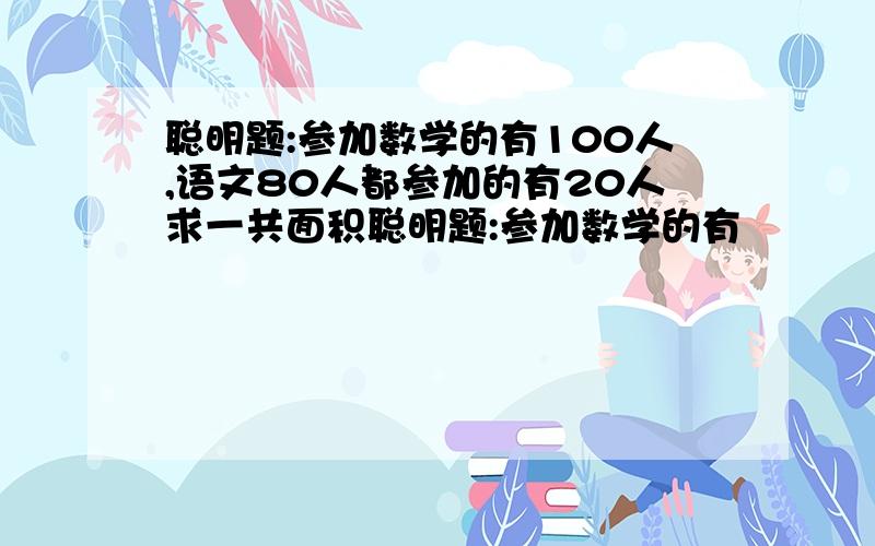 聪明题:参加数学的有100人,语文80人都参加的有20人求一共面积聪明题:参加数学的有