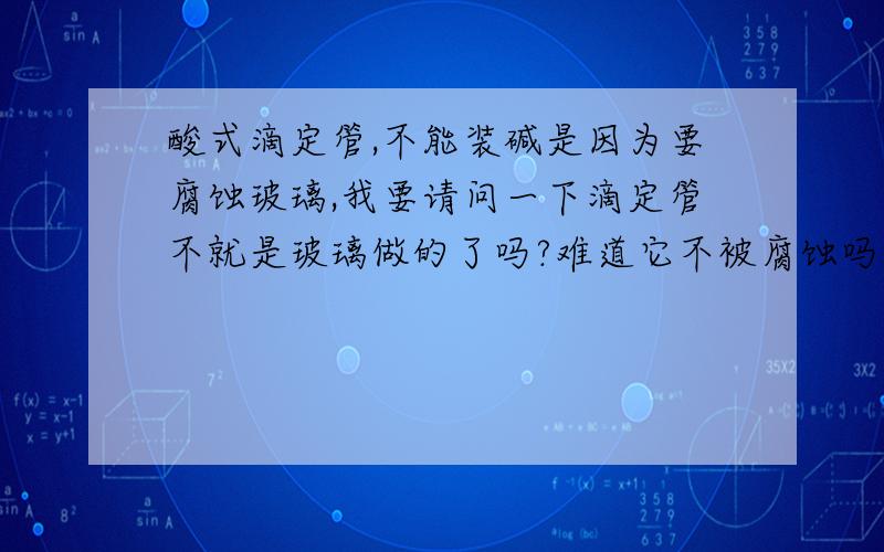 酸式滴定管,不能装碱是因为要腐蚀玻璃,我要请问一下滴定管不就是玻璃做的了吗?难道它不被腐蚀吗?真是搞不懂,