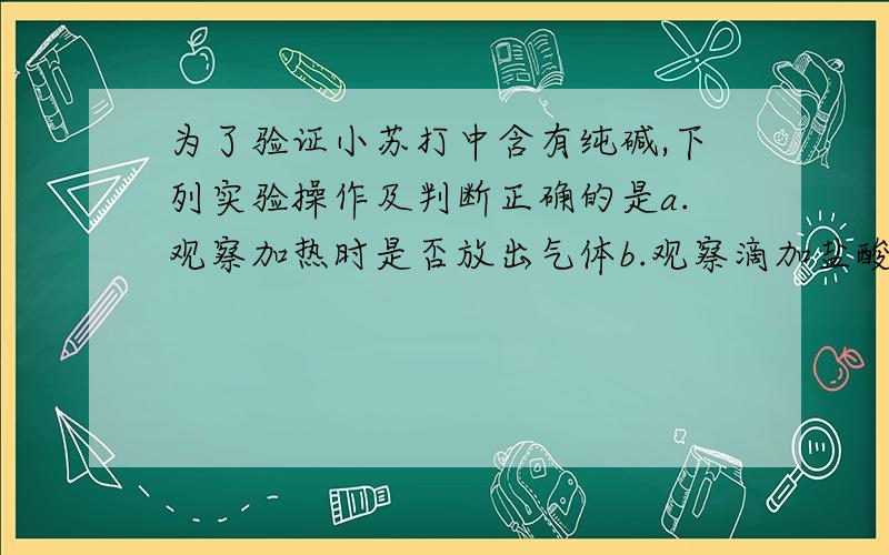 为了验证小苏打中含有纯碱,下列实验操作及判断正确的是a.观察加热时是否放出气体b.观察滴加盐酸时是否放出气体c.溶于水中,再滴加石灰水,观察有无沉淀产生d.溶于水,滴加少量的氯化钡溶