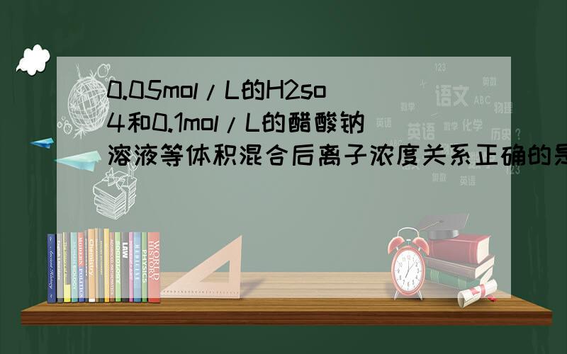 0.05mol/L的H2so4和0.1mol/L的醋酸钠溶液等体积混合后离子浓度关系正确的是na+=2SO42->H+>CH3COO-为什么啊