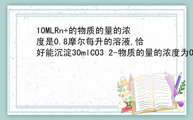 10MLRn+的物质的量的浓度是0.8摩尔每升的溶液,恰好能沉淀30mlCO3 2-物质的量的浓度为0.4摩尔每升的溶液,则N的值为多少