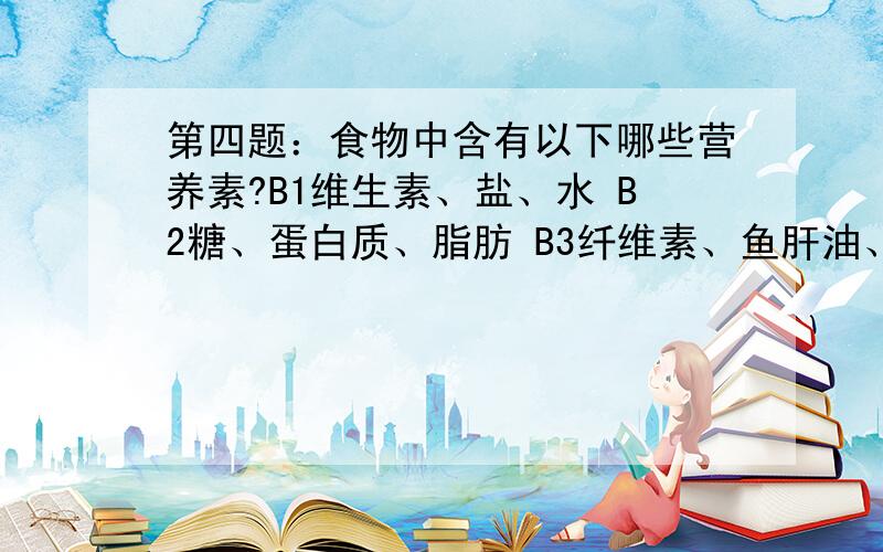 第四题：食物中含有以下哪些营养素?B1维生素、盐、水 B2糖、蛋白质、脂肪 B3纤维素、鱼肝油、蛋白质?回复B1或B2或B3回答