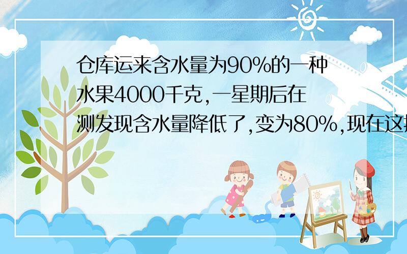 仓库运来含水量为90%的一种水果4000千克,一星期后在测发现含水量降低了,变为80%,现在这批水果的总重量多少千克?