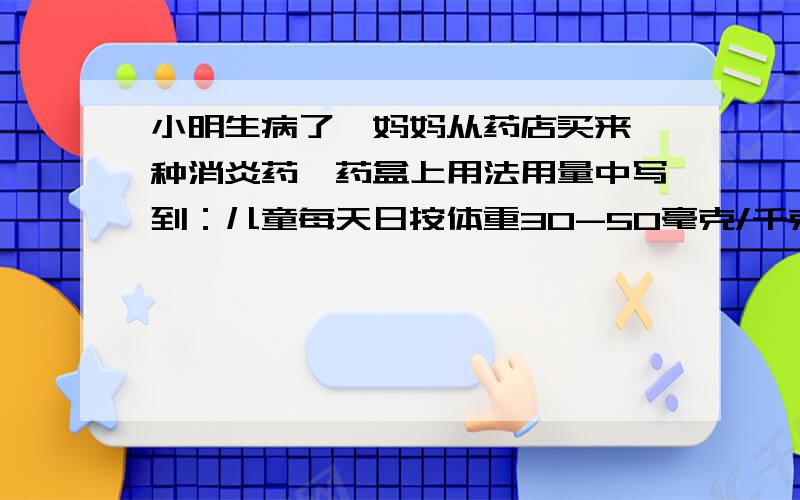 小明生病了,妈妈从药店买来一种消炎药,药盒上用法用量中写到：儿童每天日按体重30-50毫克/千克,分3次服用,药盒侧面写着0.125克*12片*2板,小明体重50千克,根据这些信息,算算他每次最少要吃