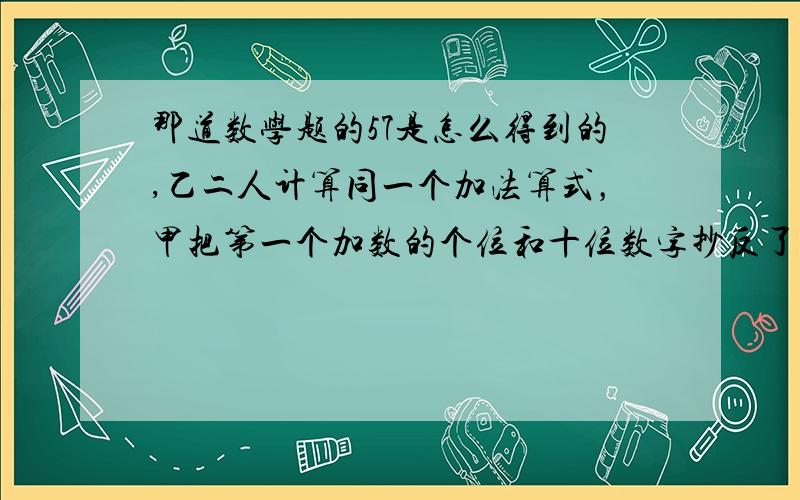 那道数学题的57是怎么得到的,乙二人计算同一个加法算式，甲把第一个加数的个位和十位数字抄反了，得到的答案小了81，而乙则把第一个加数的十位数字抄成了4，得到答案为9797，假定两人