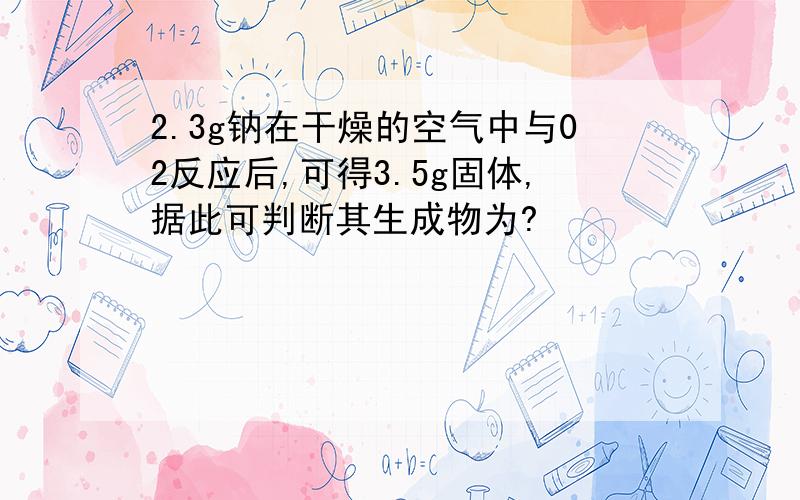 2.3g钠在干燥的空气中与02反应后,可得3.5g固体,据此可判断其生成物为?