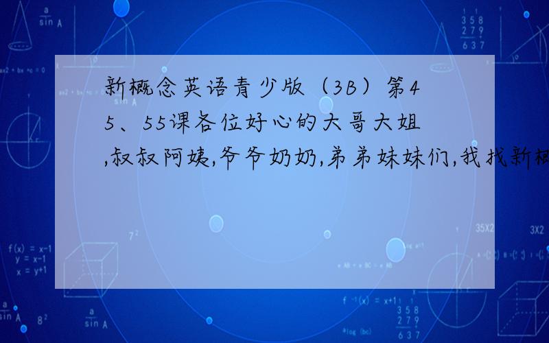 新概念英语青少版（3B）第45、55课各位好心的大哥大姐,叔叔阿姨,爷爷奶奶,弟弟妹妹们,我找新概念英语青少版（3B）第45课、55课,课文的内容,事成之后我有重金!(╯﹏╰)b