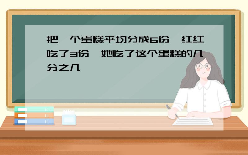 把一个蛋糕平均分成6份,红红吃了3份,她吃了这个蛋糕的几分之几