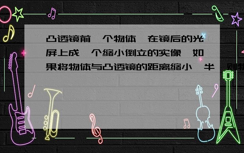 凸透镜前一个物体,在镜后的光屏上成一个缩小倒立的实像,如果将物体与凸透镜的距离缩小一半,则物体不可能成（）A倒立缩小实像 B倒立放大实像 C倒立等大实像 D正立放大虚像