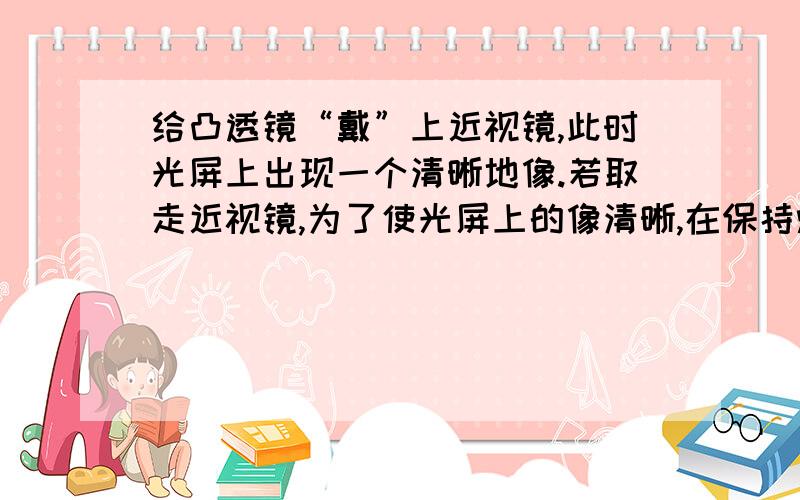 给凸透镜“戴”上近视镜,此时光屏上出现一个清晰地像.若取走近视镜,为了使光屏上的像清晰,在保持烛焰凸透镜位置不变的条件下,应将光屏  靠近凸透镜请分析说明原因图片